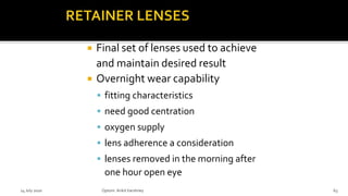  Final set of lenses used to achieve
and maintain desired result
 Overnight wear capability
 fitting characteristics
 need good centration
 oxygen supply
 lens adherence a consideration
 lenses removed in the morning after
one hour open eye
14 July 2020 Optom.AnkitVarshney 63
 
