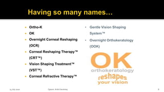  Ortho-K
 OK
 Overnight Corneal Reshaping
(OCR)
 Corneal Reshaping Therapy™
(CRT™)
 Vision Shaping Treatment™
(VST™)
 Corneal Refractive Therapy™
• Gentle Vision Shaping
System™
• Overnight Orthokeratology
(OOK)
14 July 2020 Optom.AnkitVarshney 8
 