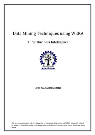 Data Mining Techniques using WEKA
                      IT for Business Intelligence




                                Ankit Pandey (10BM60012)




This term paper contains a brief introduction of a powerful data mining tool WEKA along with a hands-
on guide to two data mining techniques namely Clustering (k-means) and Linear Regression using
WEKA.
 