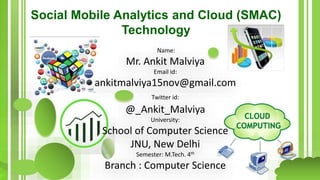 Social Mobile Analytics and Cloud (SMAC)
Technology
Name:
Mr. Ankit Malviya
Email id:
ankitmalviya15nov@gmail.com
Twitter id:
@_Ankit_Malviya
University:
School of Computer Science
JNU, New Delhi
Semester: M.Tech. 4th
Branch : Computer Science
 
