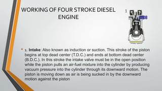 WORKING OF FOUR STROKE DIESEL
ENGINE
• 1. Intake: Also known as induction or suction. This stroke of the piston
begins at top dead center (T.D.C.) and ends at bottom dead center
(B.D.C.). In this stroke the intake valve must be in the open position
while the piston pulls an air-fuel mixture into the cylinder by producing
vacuum pressure into the cylinder through its downward motion. The
piston is moving down as air is being sucked in by the downward
motion against the piston
 