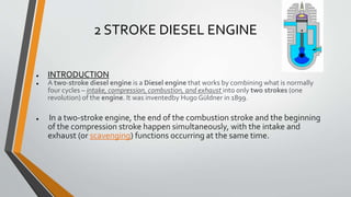 2 STROKE DIESEL ENGINE
● INTRODUCTION
● A two-stroke diesel engine is a Diesel engine that works by combining what is normally
four cycles – intake, compression, combustion, and exhaust into only two strokes (one
revolution) of the engine. It was inventedby Hugo Güldner in 1899.
● In a two-stroke engine, the end of the combustion stroke and the beginning
of the compression stroke happen simultaneously, with the intake and
exhaust (or scavenging) functions occurring at the same time.
 