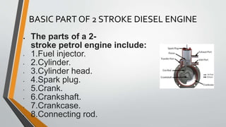 BASIC PART OF 2 STROKE DIESEL ENGINE
● The parts of a 2-
stroke petrol engine include:
• 1.Fuel injector.
• 2.Cylinder.
• 3.Cylinder head.
• 4.Spark plug.
• 5.Crank.
• 6.Crankshaft.
• 7.Crankcase.
• 8.Connecting rod.
 