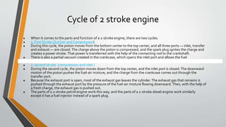 Cycle of 2 stroke engine
● When it comes to the parts and function of a 2-stroke engine, there are two cycles.
● 1. First Stroke (Suction and Compression)
● During this cycle, the piston moves from the bottom center to the top center, and all three ports — inlet, transfer
and exhaust — are closed. The charge above the piston is compressed, and the spark plug ignites the charge and
creates a power stroke.That power is transferred with the help of the connecting rod to the crankshaft.
● There is also a partial vacuum created in the crankcase, which opens the inlet port and allows the fuel
● 222
● 2. second stroke (compression and inlet )
● During the second cycle, the piston moves down from the top center, and the inlet port is closed.The downward
motion of the piston pushes the fuel-air mixture, and the charge from the crankcase comes out through the
transfer port.
● Because the exhaust port is open, most of the exhaust gas leaves the cylinder.The exhaust gas that remains is
pushed through the exhaust port by the pressure of the fuel-air mixture flowing downward. Then, with the help of
a fresh charge, the exhaust gas is pushed out.
● The parts of a 2-stroke petrol engine work this way, and the parts of a 2-stroke diesel engine work similarly
except it has a fuel injector instead of a spark plug.
 