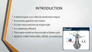 INTRODUCTION
• A diesel engine ia an internal combustion engine .
• It convertes gasoline into motion
• It is the most common car engine type
• It is releatively efficient
• The engine workd on the principle of diesel cycle
• RUDOLF CHRISTIAN KAREL DIESEL (inventerd by) .
 