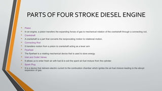 PARTS OF FOUR STROKE DIESEL ENGINE
• Piston
• In an engine, a piston transfers the expanding forces of gas to mechanical rotation of the crankshaft through a connecting rod.
• Crankshaft
• A crankshaft is a part that converts the reciprocating motion to rotational motion.
• Connecting Rod
• It transfers motion from a piston to crankshaft acting as a lever arm
• Flywheel
• The flywheel is a rotating mechanical device that is used to store energy.
• Inlet and Outlet Valves
• It allows us to enter fresh air with fuel & to exit the spent air-fuel mixture from the cylinder.
• Spark Plug
• It is a device that delivers electric current to the combustion chamber which ignites the air-fuel mixture leading to the abrupt
expansion of gas.
 