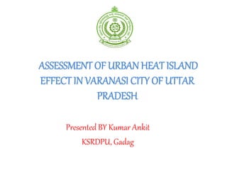 ASSESSMENT OF URBAN HEAT ISLAND
EFFECT IN VARANASI CITY OF UTTAR
PRADESH
Presented BY Kumar Ankit
KSRDPU, Gadag
 