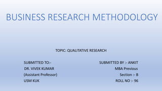BUSINESS RESEARCH METHODOLOGY
TOPIC: QUALITATIVE RESEARCH
SUBMITTED TO:- SUBMITTED BY :- ANKIT
DR. VIVEK KUMAR MBA Previous
(Assistant Professor) Section :- B
USM KUK ROLL NO :- 96
 