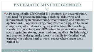 PNUEMATIC MINI DIE GRINDER
Mechanical Engineering Department , GEC-Bharuch
19
⚫ A Pneumatic Mini Die Grinder is a compact, air-powered rotary
tool used for precision grinding, polishing, deburring, and
surface finishing in metalworking, woodworking, and automotive
applications. It operates using compressed air supplied by an air
compressor, which drives a high-speed motor—often reaching
speeds of 20,000 to 25,000 RPM—to spin various attachments
such as grinding stones, burrs, and sanding discs. Its lightweight
and ergonomic design make it easy to handle for detailed work,
especially in tight or hard-to-reach spaces where larger tools
cannot fit.
 
