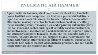 PNUEMATIC AIR HAMMER
Mechanical Engineering Department , GEC-Bharuch
20
⚫ A pneumatic air hammer, also known as an air chisel, is a handheld
power tool that uses compressed air to drive a piston which delivers
rapid hammer blows. This impact is transferred to a chisel or other
attachment, making it effective for tasks such as breaking or cutting
metal, chiseling stone, removing tiles, and separating automotive parts
like ball joints and rubber bushings. It is widely used in construction,
automotive repair, metalworking, and demolition for its power, speed,
and efficiency compared to manual tools. The tool operates with air
pressure, typically around 90 psi, supplied by an air compressor, and
comes with various attachments for different functions. Pneumatic air
hammers help reduce manual labor, increase precision, and can handle
tough materials like concrete and steel
 