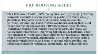 FRP ROOFING SHEET
Mechanical Engineering Department , GEC-Bharuch
27
⚫ Fiber Reinforced Plastic (FRP) roofing sheets are lightweight yet strong
composite materials made by reinforcing plastic with fibers, usually
glass fibers. They offer excellent durability, being resistant to
corrosion, UV rays, and harsh weather conditions, making them ideal
for various roofing applications. FRP sheets provide good thermal
insulation, reducing heat transfer and energy costs, and also allow
natural light transmission, improving lighting inside buildings. Their
high strength-to-weight ratio means they impart less load on structures
while being easy to install. Additionally, FRP sheets are long-lasting,
require low maintenance, and come in various colors, profiles, and
thicknesses suited for residential, commercial, and industrial roofs.
 