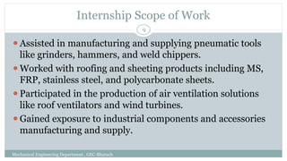 Internship Scope of Work
Mechanical Engineering Department , GEC-Bharuch
9
⚫Assisted in manufacturing and supplying pneumatic tools
like grinders, hammers, and weld chippers.
⚫Worked with roofing and sheeting products including MS,
FRP, stainless steel, and polycarbonate sheets.
⚫Participated in the production of air ventilation solutions
like roof ventilators and wind turbines.
⚫Gained exposure to industrial components and accessories
manufacturing and supply.
 
