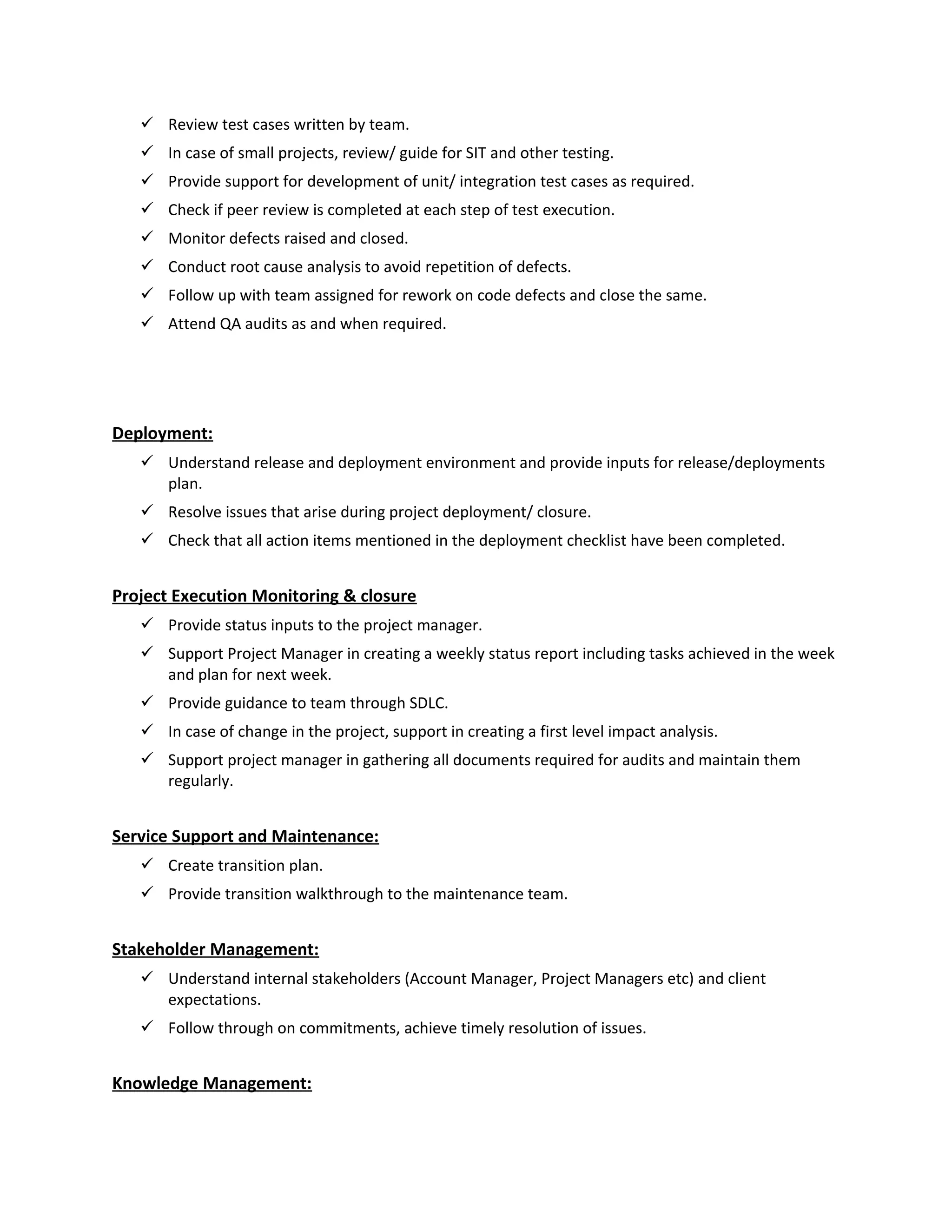  Review test cases written by team.
 In case of small projects, review/ guide for SIT and other testing.
 Provide support for development of unit/ integration test cases as required.
 Check if peer review is completed at each step of test execution.
 Monitor defects raised and closed.
 Conduct root cause analysis to avoid repetition of defects.
 Follow up with team assigned for rework on code defects and close the same.
 Attend QA audits as and when required.
Deployment:
 Understand release and deployment environment and provide inputs for release/deployments
plan.
 Resolve issues that arise during project deployment/ closure.
 Check that all action items mentioned in the deployment checklist have been completed.
Project Execution Monitoring & closure
 Provide status inputs to the project manager.
 Support Project Manager in creating a weekly status report including tasks achieved in the week
and plan for next week.
 Provide guidance to team through SDLC.
 In case of change in the project, support in creating a first level impact analysis.
 Support project manager in gathering all documents required for audits and maintain them
regularly.
Service Support and Maintenance:
 Create transition plan.
 Provide transition walkthrough to the maintenance team.
Stakeholder Management:
 Understand internal stakeholders (Account Manager, Project Managers etc) and client
expectations.
 Follow through on commitments, achieve timely resolution of issues.
Knowledge Management:
 