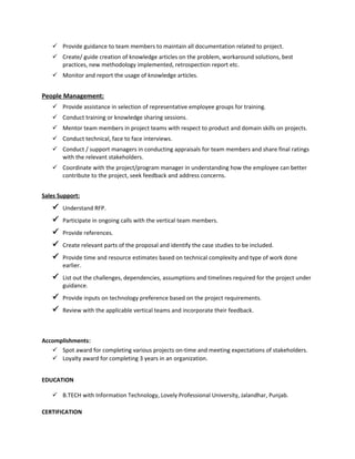  Provide guidance to team members to maintain all documentation related to project.
 Create/ guide creation of knowledge articles on the problem, workaround solutions, best
practices, new methodology implemented, retrospection report etc.
 Monitor and report the usage of knowledge articles.
People Management:
 Provide assistance in selection of representative employee groups for training.
 Conduct training or knowledge sharing sessions.
 Mentor team members in project teams with respect to product and domain skills on projects.
 Conduct technical, face to face interviews.
 Conduct / support managers in conducting appraisals for team members and share final ratings
with the relevant stakeholders.
 Coordinate with the project/program manager in understanding how the employee can better
contribute to the project, seek feedback and address concerns.
Sales Support:
 Understand RFP.
 Participate in ongoing calls with the vertical team members.
 Provide references.
 Create relevant parts of the proposal and identify the case studies to be included.
 Provide time and resource estimates based on technical complexity and type of work done
earlier.
 List out the challenges, dependencies, assumptions and timelines required for the project under
guidance.
 Provide inputs on technology preference based on the project requirements.
 Review with the applicable vertical teams and incorporate their feedback.
Accomplishments:
 Spot award for completing various projects on-time and meeting expectations of stakeholders.
 Loyalty award for completing 3 years in an organization.
EDUCATION
 B.TECH with Information Technology, Lovely Professional University, Jalandhar, Punjab.
CERTIFICATION
 