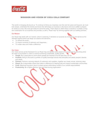 MISSSION AND VISION OF COCA COLA COMPANY
The world is changing all around us. To continue to thrive as a business over the next ten years and beyond, we must
look ahead, understand the trends and forces that will shape our business in the future and move swiftly to prepare
for what's to come. We must get ready for tomorrow today. That's what our 2020 Vision is all about. It creates a long-
term destination for our business and provides us with a "Road map" for winning together with our bottling partners.
Our Mission
Our Road map starts with our mission, which is enduring. It declares our purpose as a Company and serves as the
standard against which we weigh our actions and decisions.
 To refresh the world...
 To inspire moments of optimism and happiness...
 To create value and make a difference
Our Vision
Our vision serves as the framework for our Road map and guides every aspect of our business by describing what
we need to accomplish in order to continue achieving sustainable, quality growth.
 People: Be a great place to work where people are inspired to be the best they can be
 Portfolio: Bring to the world a portfolio of quality beverage brands that anticipate and satisfy people’s desires
and needs
 Partners: Nurture a winning network of customers and suppliers, together we create mutual, enduring value
 Planet: Be a responsible citizen that makes a difference by helping build and support sustainable communities
 Profit: Maximize long-term return to share owners while being mindful of our overall responsibilities
 Productivity: Be a highly effective, lean and fast-moving organization
 