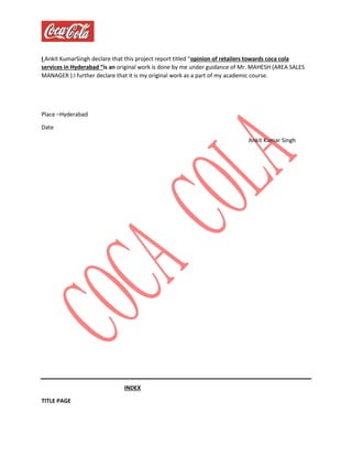 I Ankit KumarSingh declare that this project report titled “opinion of retailers towards coca cola
services in Hyderabad “is an original work is done by me under guidance of Mr. MAHESH (AREA SALES
MANAGER ).I further declare that it is my original work as a part of my academic course.
Place –Hyderabad
Date
Ankit Kumar Singh
INDEX
TITLE PAGE
 