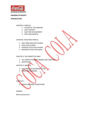 ACKNOWLEDGEMENT
MEANING OF PROJECT
INTRODUCTION
CHAPTER 1: PROFILES
 HISTORY OF THE COMPANY
 EARLY GROWTH
 WAR TIME DEVELOPMENT
 POST WAR GROWTH
CHAPTER2: INDUSTRIAL PROFILE
 SOFT DRINK INDUSTRY IN INDIA
 COCA COLA IN INDIA
 VISION OF COCA COLA IN INDIA
 MISSION OF COCA COLA INDIA
CHAPTER 3: THE COMPETITVE AREA
 THE COMPETITIVE AREA AMONG COKE AND PEPSI
 ADVERTISING
CHAPTER 4: ANALYSIS
 DATA ANALYSIS &INTERPRETATION
 TABLE AND DIAGRAME
CHAPTER 5:
 CONCLUSION AND SUGGESITIONS
APENDIX
Blank questionnaire
 