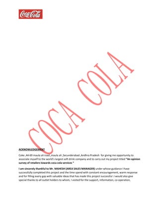 ACKNOWLEDGEMENT
Coke ,44-69 maula ali road ,maula ali ,Secunderabad ,Andhra Pradesh for giving me opportunity to
associate myself to the world’s largest soft drink company and to carry out my project titled “An opinion
survey of retailers towards coca cola services “
I am sincerely thankful to Mr. MAHESH (AREA SALES MANAGER) under whose guidance I have
successfully completed this project and the time spend with constant encouragement, warm response
and for filling every gap with valuable ideas that has made this project successful .I would also give
special thanks to all outlet holders to whom, I visited for the support, information, co-operation,
 