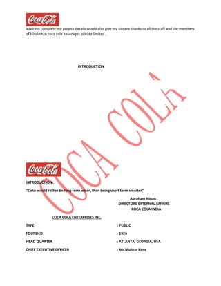 adviceto complete my project details would also give my sincere thanks to all the staff and the members
of Hindustan coca cola beverages private limited .
INTRODUCTION
INTRODUCTION
“Coke would rather be long term wiser, than being short term smarter”
Abraham Ninan
DIRECTORE EXTERNAL AFFAIRS
COCA COLA INDIA
COCA COLA ENTERPRISES INC.
TYPE : PUBLIC
FOUNDED : 1926
HEAD QUARTER : ATLANTA, GEORGIA, USA
CHIEF EXECUTIVE OFFICER : Mr.Muhtar Kent
 
