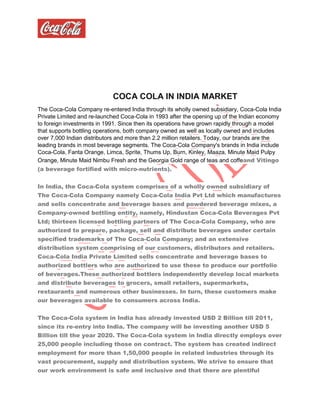 COCA COLA IN INDIA MARKET
The Coca-Cola Company re-entered India through its wholly owned subsidiary, Coca-Cola India
Private Limited and re-launched Coca-Cola in 1993 after the opening up of the Indian economy
to foreign investments in 1991. Since then its operations have grown rapidly through a model
that supports bottling operations, both company owned as well as locally owned and includes
over 7,000 Indian distributors and more than 2.2 million retailers. Today, our brands are the
leading brands in most beverage segments. The Coca-Cola Company's brands in India include
Coca-Cola, Fanta Orange, Limca, Sprite, Thums Up, Burn, Kinley, Maaza, Minute Maid Pulpy
Orange, Minute Maid Nimbu Fresh and the Georgia Gold range of teas and coffeand Vitingo
(a beverage fortified with micro-nutrients).
In India, the Coca-Cola system comprises of a wholly owned subsidiary of
The Coca-Cola Company namely Coca-Cola India Pvt Ltd which manufactures
and sells concentrate and beverage bases and powdered beverage mixes, a
Company-owned bottling entity, namely, Hindustan Coca-Cola Beverages Pvt
Ltd; thirteen licensed bottling partners of The Coca-Cola Company, who are
authorized to prepare, package, sell and distribute beverages under certain
specified trademarks of The Coca-Cola Company; and an extensive
distribution system comprising of our customers, distributors and retailers.
Coca-Cola India Private Limited sells concentrate and beverage bases to
authorized bottlers who are authorized to use these to produce our portfolio
of beverages.These authorized bottlers independently develop local markets
and distribute beverages to grocers, small retailers, supermarkets,
restaurants and numerous other businesses. In turn, these customers make
our beverages available to consumers across India.
The Coca-Cola system in India has already invested USD 2 Billion till 2011,
since its re-entry into India. The company will be investing another USD 5
Billion till the year 2020. The Coca-Cola system in India directly employs over
25,000 people including those on contract. The system has created indirect
employment for more than 1,50,000 people in related industries through its
vast procurement, supply and distribution system. We strive to ensure that
our work environment is safe and inclusive and that there are plentiful
 