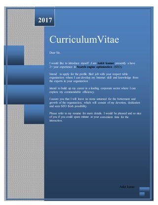 2017
CurriculumVitae
Dear Sir,
I would like to introduce myself ,I am Ankit kumar presently a have
2+ year experience in Search engine optimization (SEO).
Intend to apply for the profile filed job with your respect table
organization where I can develop my Internet skill and knowledge from
the experts in your organization
intend to build up my career in a leading corporate sector where I can
explore my commendable efficiency.
I assure you that I will leave no stone unturned for the betterment and
growth of the organization, which will consist of my devotion, dedication
and seen SEO fresh possibility.
Please refer to my resume for more details. I would be pleased and so nice
of you if you could spare minute at your convenient time for the
interaction.
Ankit kumar
 