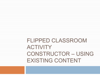 FLIPPED CLASSROOM
ACTIVITY
CONSTRUCTOR – USING
EXISTING CONTENT
 