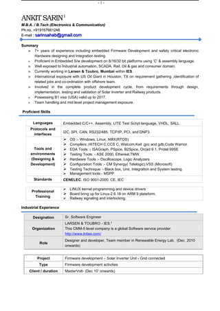 -1-



ANKIT SARIN1
M.B.A. / B.Tech (Electronics & Communication)
Ph.no. +919167661248
E-mail : sarinsahab@gmail.com

Summary
   » 7+ years of experience including embedded Firmware Development and safety critical electronic
     Hardware designing and Integration testing.
   » Proficient in Embedded S/w development on 8/16/32 bit platforms using ‘C’ & assembly language.
   » Well exposed to Industrial automation, SCADA, Rail, Oil & gas and consumer domain.
   » Currently working in Larsen & Toubro, Mumbai within IES.
   » International exposure with US Oil Giant in Houston, TX on requirement gathering ,identification of
     related jobs and co-ordination with offshore team.
   » Involved in the complete product development cycle, from requirements through design,
     implementation, testing and validation of Solar Inverter and Railway products.
   » Possessing B1 visa (USA) valid up to 2017.
   » Team handling and mid level project management exposure.

Proficient Skills


      Languages         Embedded C/C++, Assembly, LITE Test Script language, VHDL, SALL.
     Protocols and
                        I2C, SPI, CAN, RS232/485, TCP/IP, PCI, and DNP3.
       interfaces
                           OS :- Windows, Linux, AMX(RTOS)
                           Compilers:,HITECH C,CCS C, Watcom,Keil ,gcc and gdb,Code Warrior.
       Tools and           EDA Tools :- ISAGraph, PSpice, B2Spice, Orcad 9.1, Protel 99SE
     environments          Testing Tools: - ASE 2000, Ethereal,TMW.
     (Designing &          Hardware Tools :- Oscilloscope, Logic Analyzers
     Development)          Configuration Tools :- CM Synergy( Telelogic),VSS (Microsoft)
                           Testing Technique: - Black box, Unit, Integration and System testing.
                           Management tools:- MSPP
       Standards        CENELEC, ISO 9001-2000, CE, IEC

                         LINUX kernel programming and device drivers
      Professional
                         Board bring up for Linux-2.6.18 on ARM 9 plateform.
        Training         Railway signaling and interlocking.

Industrial Experience

      Designation        Sr. Software Engineer
                         LARSEN & TOUBRO - IES.2
      Organization       This CMM-5 level company is a global Software service provider.
                         http://www.lnties.com/
                         Designer and developer, Team member in Renewable Energy Lab. (Dec. 2010
          Role
                         onwards)


         Project         Firmware development – Solar Inverter Unit - Grid connected
          Type           Firmware development activities
    Client / duration    MasterVolt- (Dec 10’ onwards)
 