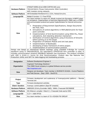-2-


                      STM32F105RB (32-bit ARM CORTEX-M3 core)
Hardware Platform     TMS320F28035 (Texas Instruments 32bit Controller)
                      WiFi module roving network.
Software Platform     IAR Embedded Workbench 6.0, CCS4, Matlab/Simulink.
   Language/OS       Matlab S function / C / Free RTOS
                     As a team member in a team of 4 .Mostly involved into Simulation of MPPT-shad-
                     ow simulations, Implementaion of fixed point Algorithms(PLL,RMS calc) in STM32
                     and,communication protocol and parser implementation for internal communica-
                     tion.
                          • Preparation of Requirement Specifications, Design Documents
                             like HLD, DLD.
                          • Simulations of control algorithms in MATLAB/Simulink for fixed
                             point controller.
       Role               • Implementation of Grid Synchronization using SOGI-PLL, Power
                             calculations, Anti-Islanding detection mechanism
                          • Verification of Control algorithms using S-functions of Simulink
                             before porting on to the target
                          • Preparation of Software Module and Unit test plans
                          • Implementation of Bootloader.
                          • Developing of basic framework of entire project.
                          • Implementation of communication protocol.
Design was based on interleaved flyback topology using Unfolded H-Bridge for current
waveform using TI TMS320F28335. For redundancy STM32F105 Arm controller is used. It
includes communication protocol (MODBUS) between two processors. The product complies
with VDE V 0126-1-1 norms for Grid Synchronization. Product also has features like
Production Utility and WiFi for data-logging and booloading process.

   Designation        Software Development Engineer II
                      Cognizant Technology Solutions.3
   Organization       This CMM-5 level company is a global Software service provider.
                      http://cognizant.com/
                      Designer and developer, Team member in INVENSYS SCADA - Control Plateform
       Role
                      and Field Devices. (Sept. 2009 – Dec2010)


                      Firmware development and sustenance of Invensys(control platform) – Remote
      Project
                      Terminal Unit
       Type           Firmware development activities
 Client / duration    Invensys- control platform (Sept 09’ onwards)
Hardware Platform     AMD5200 (32-bit µController/ AMD), 16MHz ,Freescale DSC56800E
Software Platform     ED (Watcom compiler / Hitech C ) ,Freescale Code warrior DSC
   Language/OS        C,C++ / AMX RTOS
       Role           As a team member in a team of 15 in SCADA FW GROUP.
 