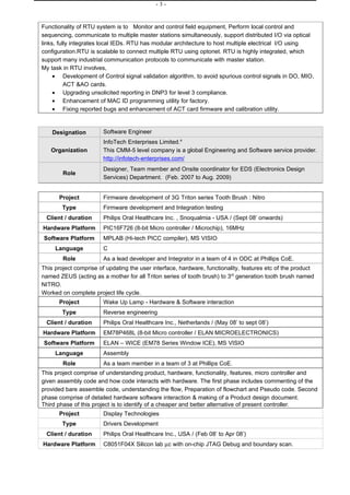 -3-


Functionality of RTU system is to Monitor and control field equipment, Perform local control and
sequencing, communicate to multiple master stations simultaneously, support distributed I/O via optical
links, fully integrates local IEDs. RTU has modular architecture to host multiple electrical I/O using
configuration.RTU is scalable to connect multiple RTU using optonet. RTU is highly integrated, which
support many industrial communication protocols to communicate with master station.
My task in RTU involves,
     • Development of Control signal validation algorithm, to avoid spurious control signals in DO, MIO,
          ACT &AO cards.
     • Upgrading unsolicited reporting in DNP3 for level 3 compliance.
     • Enhancement of MAC ID programming utility for factory.
     • Fixing reported bugs and enhancement of ACT card firmware and calibration utility.


    Designation         Software Engineer
                        InfoTech Enterprises Limited.4
   Organization         This CMM-5 level company is a global Engineering and Software service provider.
                        http://infotech-enterprises.com/
                        Designer, Team member and Onsite coordinator for EDS (Electronics Design
        Role
                        Services) Department. (Feb. 2007 to Aug. 2009)


      Project           Firmware development of 3G Triton series Tooth Brush : Nitro
        Type            Firmware development and Integration testing
 Client / duration      Philips Oral Healthcare Inc. , Snoqualmia - USA / (Sept 08’ onwards)
Hardware Platform       PIC16F726 (8-bit Micro controller / Microchip), 16MHz
Software Platform       MPLAB (Hi-tech PICC compiler), MS VISIO
     Language           C
        Role            As a lead developer and Integrator in a team of 4 in ODC at Phillips CoE.
This project comprise of updating the user interface, hardware, functionality, features etc of the product
named ZEUS (acting as a mother for all Triton series of tooth brush) to 3rd generation tooth brush named
NITRO.
Worked on complete project life cycle.
      Project           Wake Up Lamp - Hardware & Software interaction
        Type            Reverse engineering
 Client / duration      Philips Oral Healthcare Inc., Netherlands / (May 08’ to sept 08’)
Hardware Platform       EM78P468L (8-bit Micro controller / ELAN MICROELECTRONICS)
Software Platform       ELAN – WICE (EM78 Series Window ICE), MS VISIO
     Language           Assembly
        Role            As a team member in a team of 3 at Phillips CoE.
This project comprise of understanding product, hardware, functionality, features, micro controller and
given assembly code and how code interacts with hardware. The first phase includes commenting of the
provided bare assemble code, understanding the flow, Preparation of flowchart and Pseudo code. Second
phase comprise of detailed hardware software interaction & making of a Product design document.
Third phase of this project is to identify of a cheaper and better alternative of present controller.
      Project           Display Technologies
        Type            Drivers Development
 Client / duration      Philips Oral Healthcare Inc., USA / (Feb 08’ to Apr 08’)
Hardware Platform       C8051F04X Silicon lab µc with on-chip JTAG Debug and boundary scan.
 