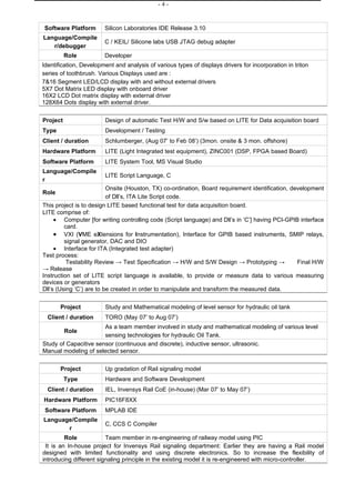 -4-



Software Platform       Silicon Laboratories IDE Release 3.10
Language/Compile
                        C / KEIL/ Silicone labs USB JTAG debug adapter
   r/debugger
          Role          Developer
Identification, Development and analysis of various types of displays drivers for incorporation in triton
series of toothbrush. Various Displays used are :
7&16 Segment LED/LCD display with and without external drivers
5X7 Dot Matrix LED display with onboard driver
16X2 LCD Dot matrix display with external driver
128X64 Dots display with external driver.


Project                 Design of automatic Test H/W and S/w based on LITE for Data acquisition board
Type                    Development / Testing
Client / duration       Schlumberger, (Aug 07’ to Feb 08’) (3mon. onsite & 3 mon. offshore)
Hardware Platform       LITE (Light Integrated test equipment), ZINC001 (DSP, FPGA based Board)
Software Platform       LITE System Tool, MS Visual Studio
Language/Compile
                        LITE Script Language, C
r
                          Onsite (Houston, TX) co-ordination, Board requirement identification, development
Role
                          of Dll’s, ITA Lite Script code.
This project is to design LITE based functional test for data acquisition board.
LITE comprise of:
     • Computer [for writing controlling code (Script language) and Dll’s in ‘C’] having PCI-GPIB interface
         card.
     • VXI (VME eXtensions for Instrumentation), Interface for GPIB based instruments, SMIP relays,
         signal generator, DAC and DIO
     • Interface for ITA (Integrated test adapter)
Test process:
          Testability Review → Test Specification → H/W and S/W Design → Prototyping →            Final H/W
→ Release
Instruction set of LITE script language is available, to provide or measure data to various measuring
devices or generators
Dll’s (Using ‘C’) are to be created in order to manipulate and transform the measured data.


       Project          Study and Mathematical modeling of level sensor for hydraulic oil tank
  Client / duration     TORO (May 07’ to Aug 07’)
                       As a team member involved in study and mathematical modeling of various level
          Role
                       sensing technologies for hydraulic Oil Tank.
Study of Capacitive sensor (continuous and discrete), inductive sensor, ultrasonic.
Manual modeling of selected sensor.


       Project          Up gradation of Rail signaling model
          Type          Hardware and Software Development
  Client / duration     IEL, Invensys Rail CoE (in-house) (Mar 07’ to May 07’)
Hardware Platform       PIC16F8XX
 Software Platform      MPLAB IDE
Language/Compile
                        C, CCS C Compiler
       r
         Role            Team member in re-engineering of railway model using PIC
 It is an In-house project for Invensys Rail signaling department: Earlier they are having a Rail model
designed with limited functionality and using discrete electronics. So to increase the flexibility of
introducing different signaling principle in the existing model it is re-engineered with micro-controller.
 