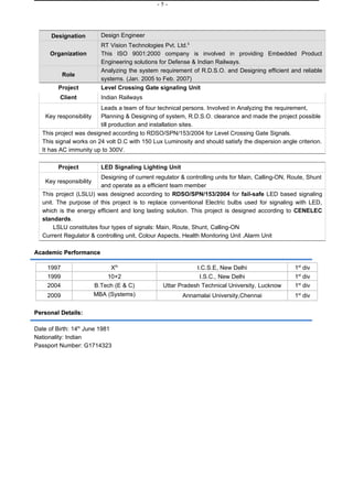 -5-




      Designation          Design Engineer
                           RT Vision Technologies Pvt. Ltd.5
     Organization          This ISO 9001:2000 company is involved in providing Embedded Product
                           Engineering solutions for Defense & Indian Railways.
                           Analyzing the system requirement of R.D.S.O. and Designing efficient and reliable
           Role
                           systems. (Jan. 2005 to Feb. 2007)
         Project           Level Crossing Gate signaling Unit
         Client            Indian Railways
                         Leads a team of four technical persons. Involved in Analyzing the requirement,
    Key responsibility   Planning & Designing of system, R.D.S.O. clearance and made the project possible
                         till production and installation sites.
   This project was designed according to RDSO/SPN/153/2004 for Level Crossing Gate Signals.
   This signal works on 24 volt D.C with 150 Lux Luminosity and should satisfy the dispersion angle criterion.
   It has AC immunity up to 300V.

         Project           LED Signaling Lighting Unit
                          Designing of current regulator & controlling units for Main, Calling-ON, Route, Shunt
    Key responsibility
                          and operate as a efficient team member
   This project (LSLU) was designed according to RDSO/SPN/153/2004 for fail-safe LED based signaling
   unit. The purpose of this project is to replace conventional Electric bulbs used for signaling with LED,
   which is the energy efficient and long lasting solution. This project is designed according to CENELEC
   standards.
        LSLU constitutes four types of signals: Main, Route, Shunt, Calling-ON
   Current Regulator & controlling unit, Colour Aspects, Health Monitoring Unit ,Alarm Unit

Academic Performance

    1997                      Xth                            I.C.S.E, New Delhi                     1st div
    1999                     10+2                             I.S.C., New Delhi                     1st div
    2004                 B.Tech (E & C)          Uttar Pradesh Technical University, Lucknow        1st div
    2009                 MBA (Systems)                   Annamalai University,Chennai               1st div

Personal Details:

Date of Birth: 14th June 1981
Nationality: Indian
Passport Number: G1714323
 