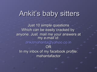 Ankit’s baby sitters Just 10 simple questions Which can be easily cracked by  anyone. Just  mail me your answers at my e-mail id: [email_address] OR In my inbox of my facebook profile: mahantafactor 