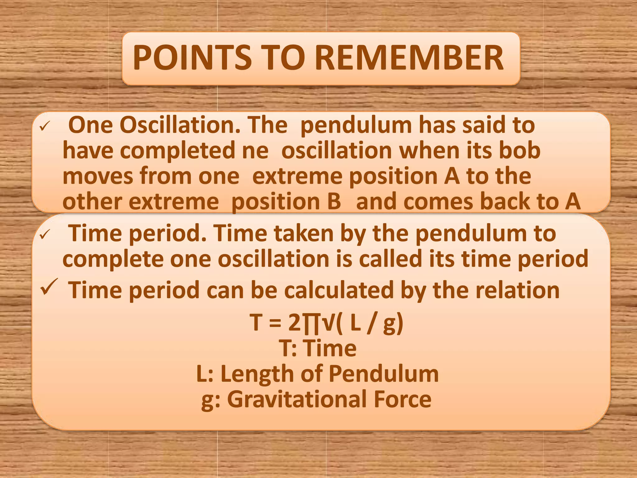 POINTS TO REMEMBER
 One Oscillation. The pendulum has said to
have completed ne oscillation when its bob
moves from one extreme position A to the
other extreme position B and comes back to A
 Time period. Time taken by the pendulum to
complete one oscillation is called its time period
 Time period can be calculated by the relation
T = 2∏√( L / g)
T: Time
L: Length of Pendulum
g: Gravitational Force
 