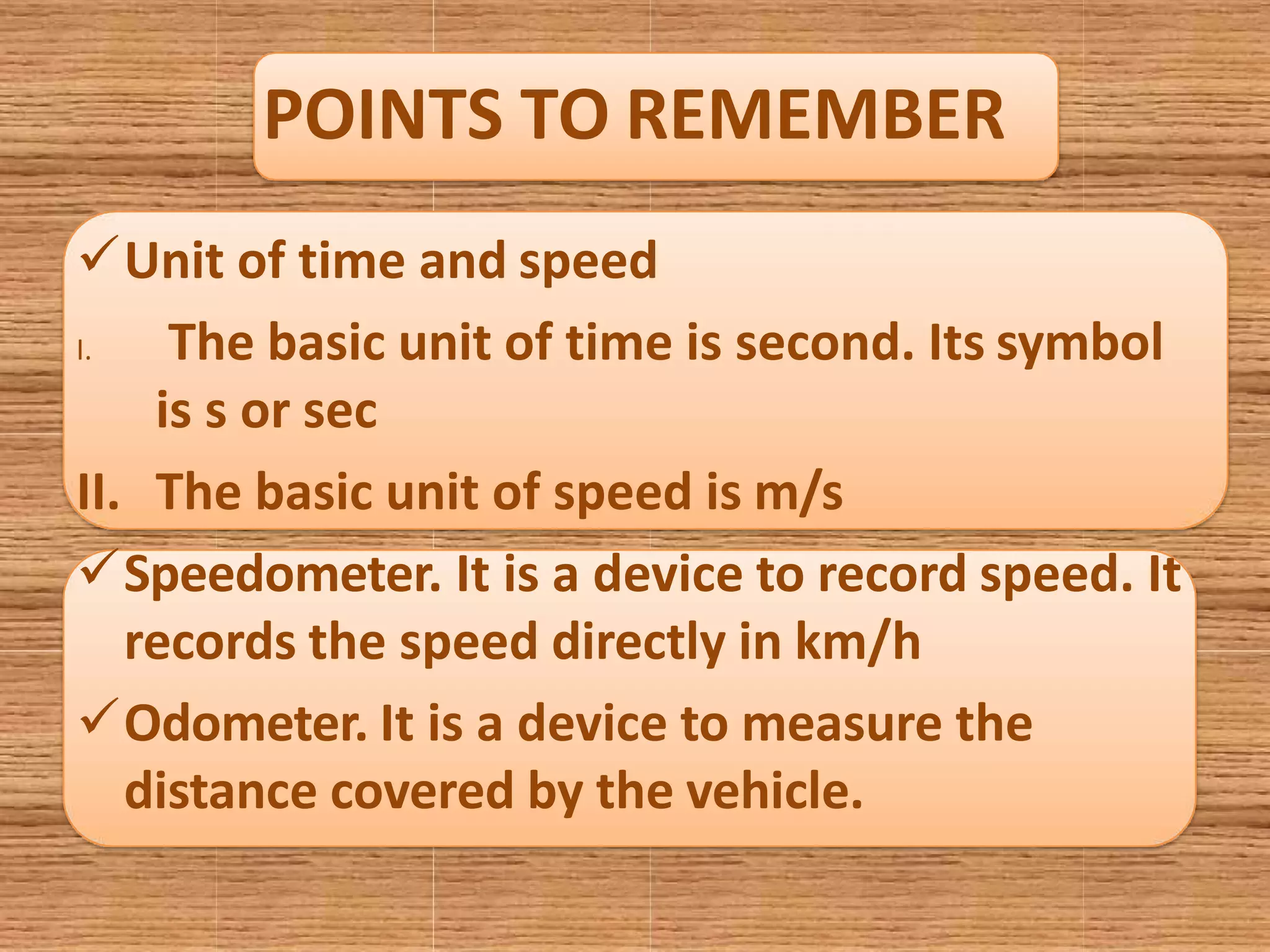 POINTS TO REMEMBER
Unit of time and speed
I. The basic unit of time is second. Its symbol
is s or sec
II. The basic unit of speed is m/s
Speedometer. It is a device to record speed. It
records the speed directly in km/h
Odometer. It is a device to measure the
distance covered by the vehicle.
 
