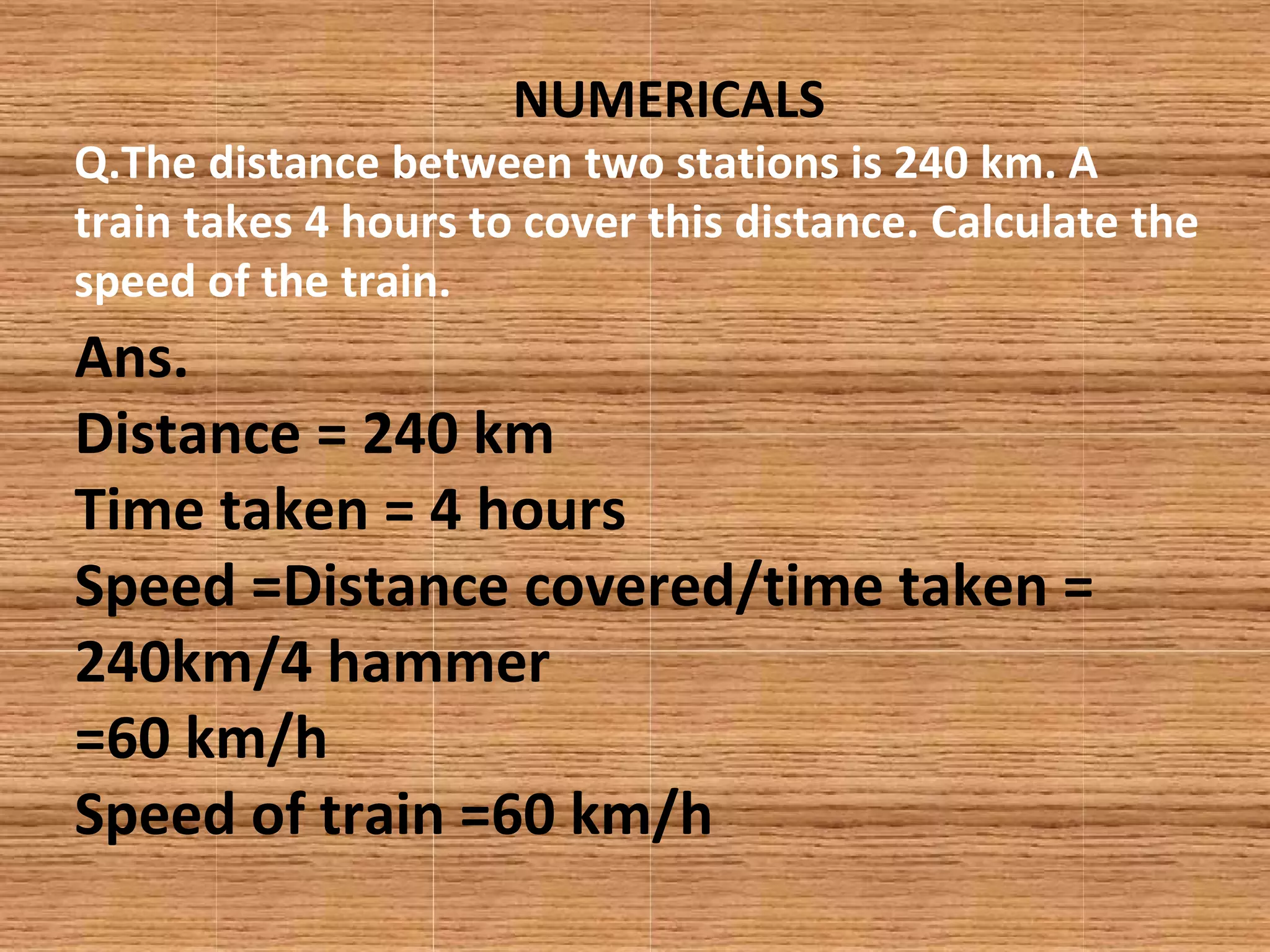 NUMERICALS
Q.The distance between two stations is 240 km. A
train takes 4 hours to cover this distance. Calculate the
speed of the train.
Ans.
Distance = 240 km
Time taken = 4 hours
Speed =Distance covered/time taken =
240km/4 hammer
=60 km/h
Speed of train =60 km/h
 