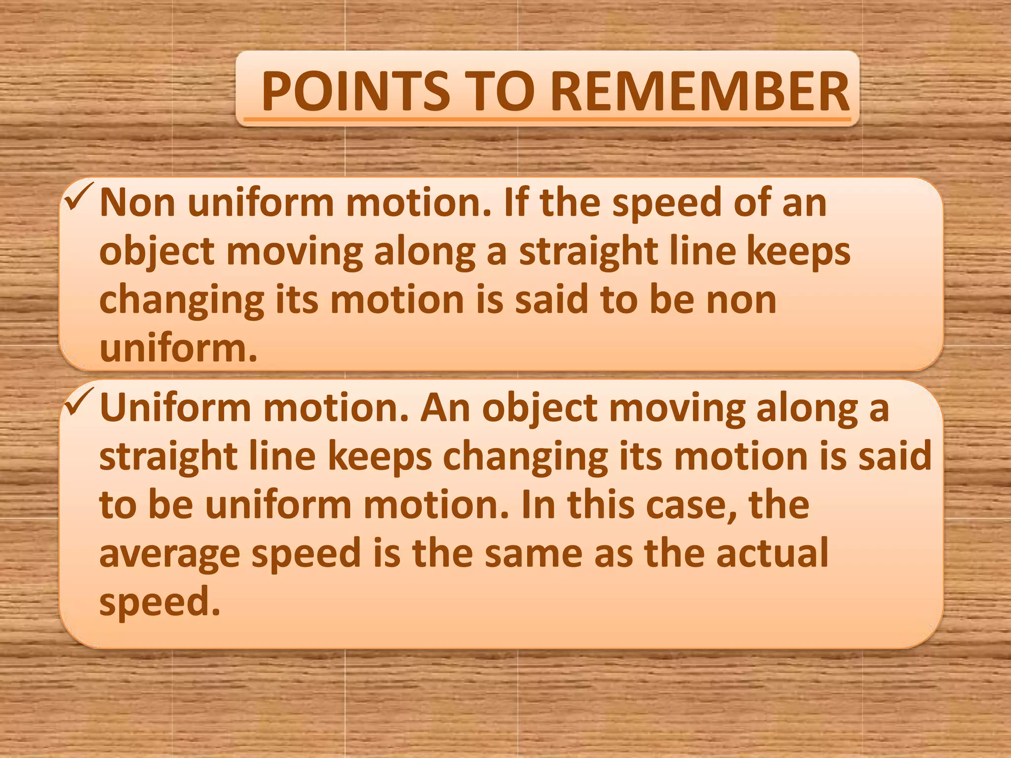 POINTS TO REMEMBER
Non uniform motion. If the speed of an
object moving along a straight line keeps
changing its motion is said to be non
uniform.
Uniform motion. An object moving along a
straight line keeps changing its motion is said
to be uniform motion. In this case, the
average speed is the same as the actual
speed.
 