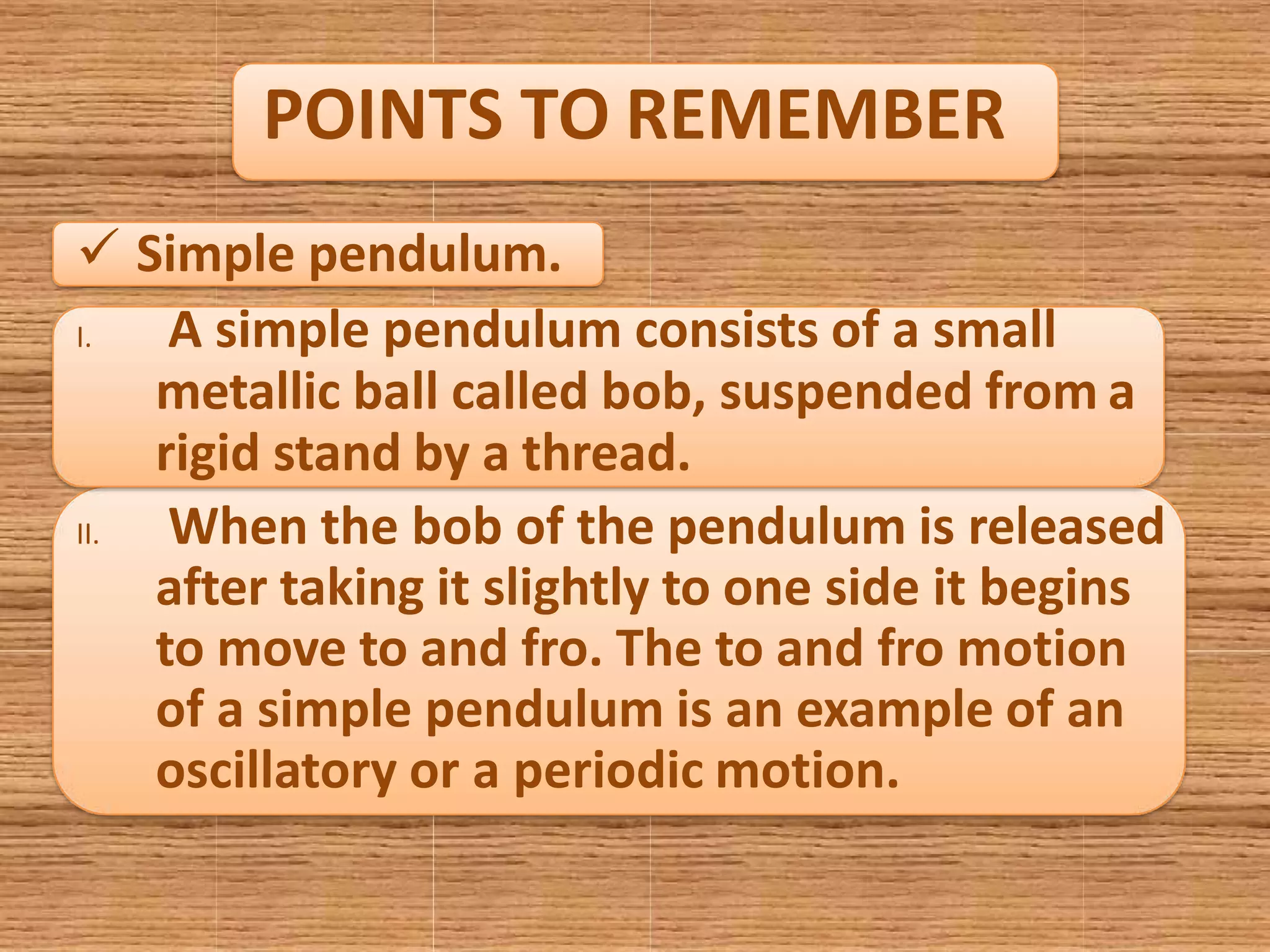 POINTS TO REMEMBER
 Simple pendulum.
I. A simple pendulum consists of a small
metallic ball called bob, suspended from a
rigid stand by a thread.
II. When the bob of the pendulum is released
after taking it slightly to one side it begins
to move to and fro. The to and fro motion
of a simple pendulum is an example of an
oscillatory or a periodic motion.
 