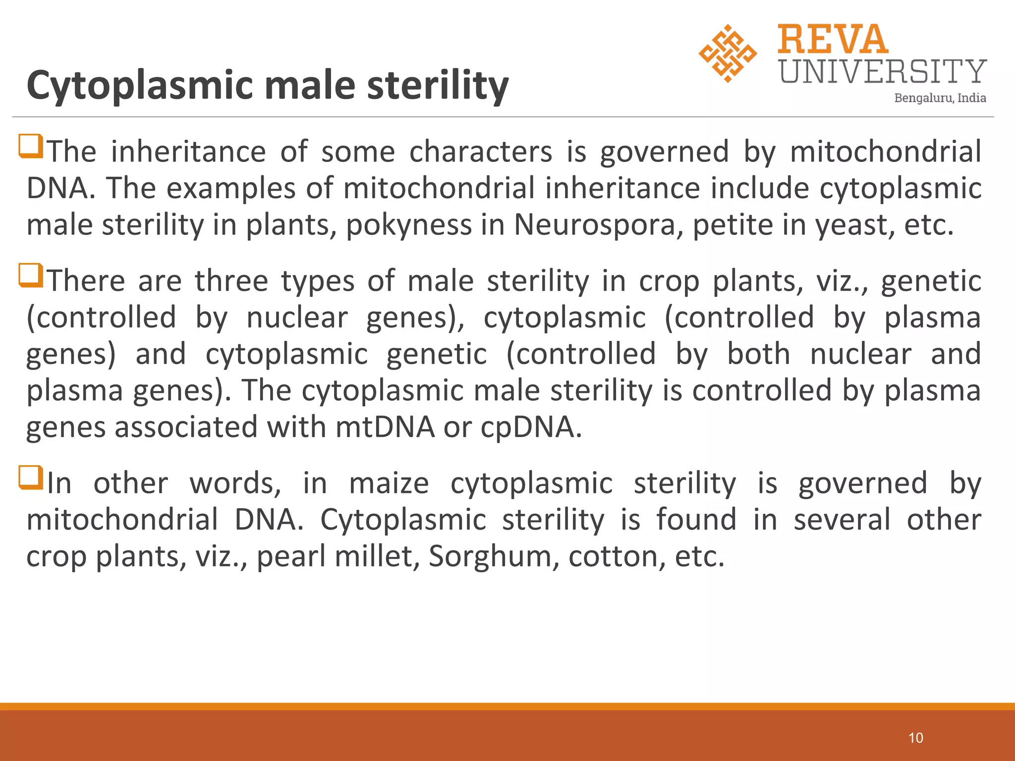 Cytoplasmic male sterility
The inheritance of some characters is governed by mitochondrial
DNA. The examples of mitochondrial inheritance include cytoplasmic
male sterility in plants, pokyness in Neurospora, petite in yeast, etc.
There are three types of male sterility in crop plants, viz., genetic
(controlled by nuclear genes), cytoplasmic (controlled by plasma
genes) and cytoplasmic genetic (controlled by both nuclear and
plasma genes). The cytoplasmic male sterility is controlled by plasma
genes associated with mtDNA or cpDNA.
In other words, in maize cytoplasmic sterility is governed by
mitochondrial DNA. Cytoplasmic sterility is found in several other
crop plants, viz., pearl millet, Sorghum, cotton, etc.
10
 