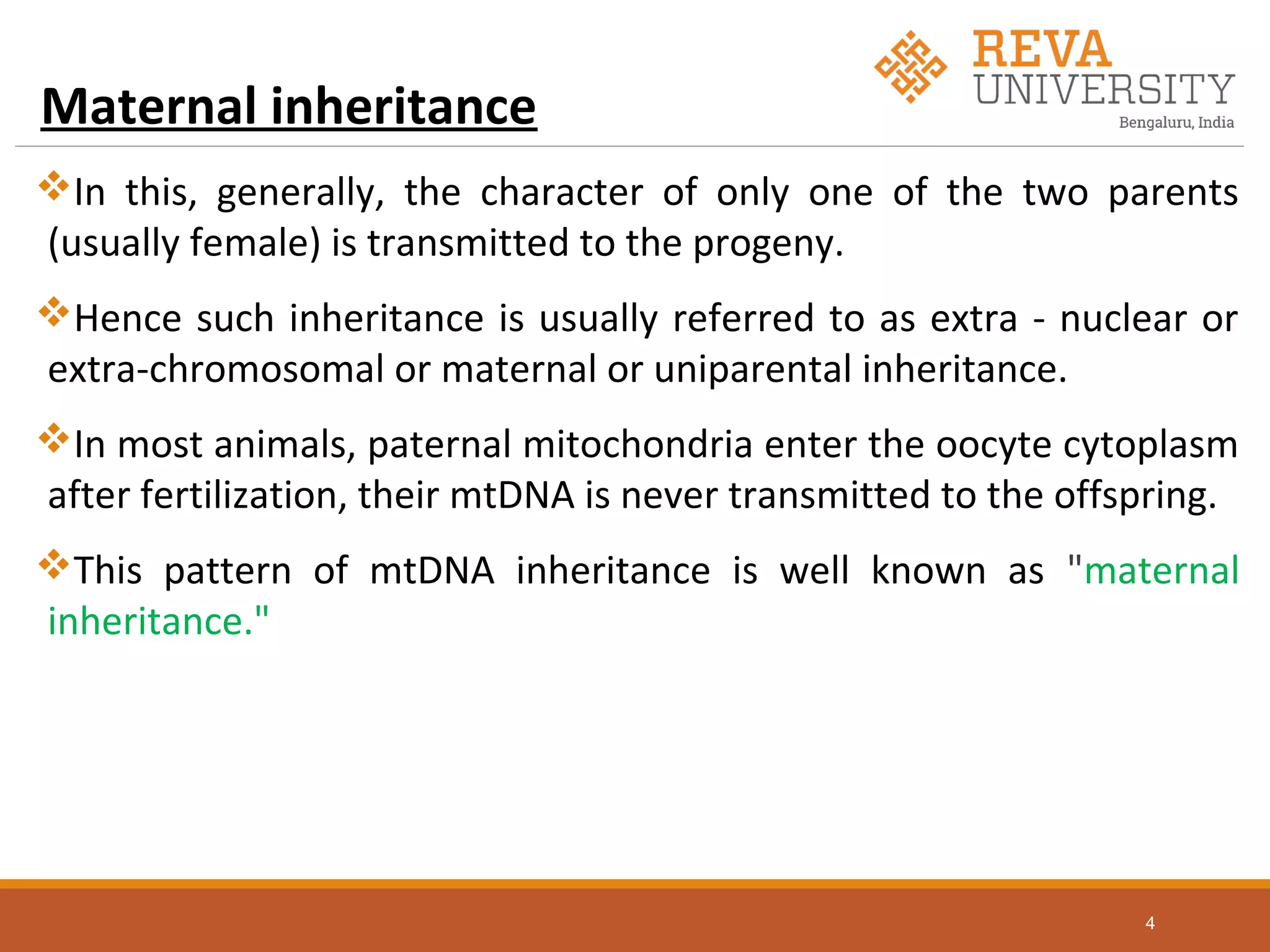 Maternal inheritance
In this, generally, the character of only one of the two parents
(usually female) is transmitted to the progeny.
Hence such inheritance is usually referred to as extra - nuclear or
extra-chromosomal or maternal or uniparental inheritance.
In most animals, paternal mitochondria enter the oocyte cytoplasm
after fertilization, their mtDNA is never transmitted to the offspring.
This pattern of mtDNA inheritance is well known as "maternal
inheritance."
4
 