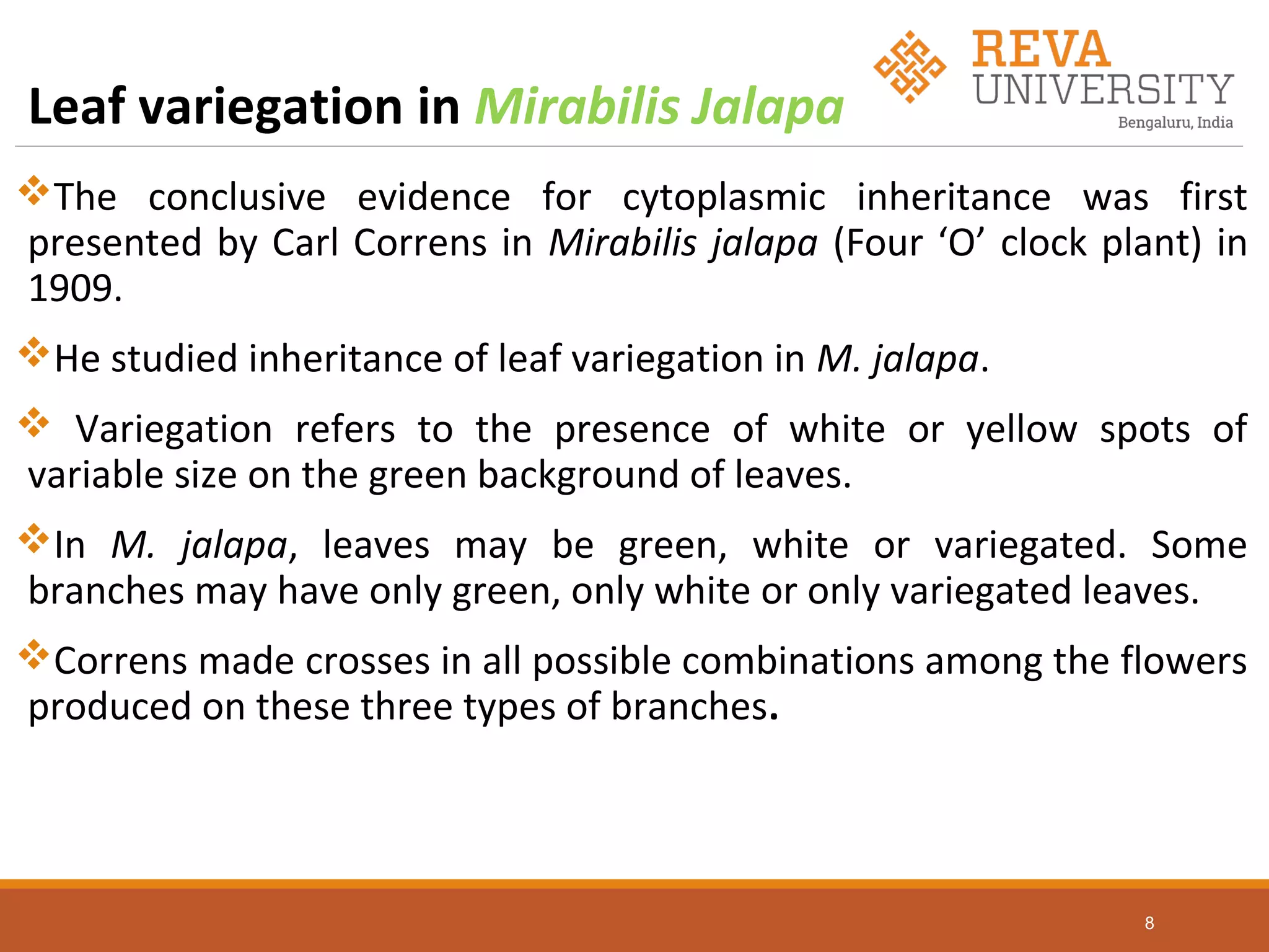 Leaf variegation in Mirabilis Jalapa
The conclusive evidence for cytoplasmic inheritance was first
presented by Carl Correns in Mirabilis jalapa (Four ‘O’ clock plant) in
1909.
He studied inheritance of leaf variegation in M. jalapa.
 Variegation refers to the presence of white or yellow spots of
variable size on the green background of leaves.
In M. jalapa, leaves may be green, white or variegated. Some
branches may have only green, only white or only variegated leaves.
Correns made crosses in all possible combinations among the flowers
produced on these three types of branches.
8
 
