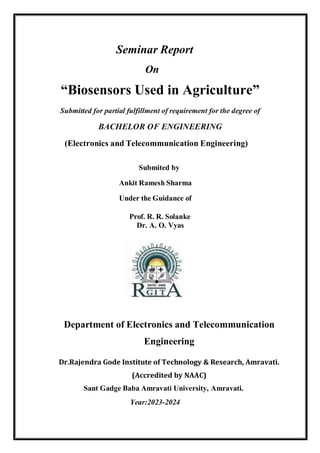 Seminar Report
On
“Biosensors Used in Agriculture”
Submitted for partial fulfillment of requirement for the degree of
BACHELOR OF ENGINEERING
(Electronics and Telecommunication Engineering)
Submited by
Ankit Ramesh Sharma
Under the Guidance of
Prof. R. R. Solanke
Dr. A. O. Vyas
Department of Electronics and Telecommunication
Engineering
Dr.Rajendra Gode Institute of Technology & Research, Amravati.
(Accredited by NAAC)
Sant Gadge Baba Amravati University, Amravati.
Year:2023-2024
 