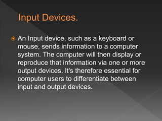  An Input device, such as a keyboard or
mouse, sends information to a computer
system. The computer will then display or
reproduce that information via one or more
output devices. It's therefore essential for
computer users to differentiate between
input and output devices.
 