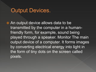 An output device allows data to be
transmitted by the computer in a human-
friendly form, for example, sound being
played through a speaker. Monitor The main
output device of a computer. It forms images
by converting electrical energy into light in
the form of tiny dots on the screen called
pixels.
 