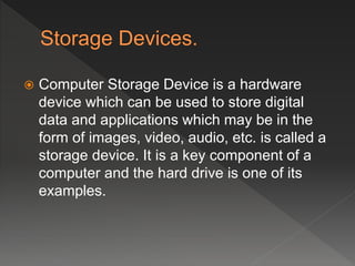  Computer Storage Device is a hardware
device which can be used to store digital
data and applications which may be in the
form of images, video, audio, etc. is called a
storage device. It is a key component of a
computer and the hard drive is one of its
examples.
 