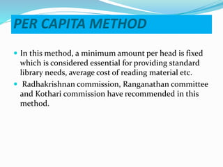 PER CAPITA METHOD
 In this method, a minimum amount per head is fixed
which is considered essential for providing standard
library needs, average cost of reading material etc.
 Radhakrishnan commission, Ranganathan committee
and Kothari commission have recommended in this
method.
 