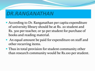DR.RANGANATHAN
 According to Dr. Ranganathan per capita expenditure
of university library should be at Rs. 20 student and
Rs. 300 per teacher, or 50 per student for purchase of
books and reading material.
 An equal amount be paid for expenditure on staff and
other recurring items.
 Thus in total provision for student community other
than research community would be Rs.100 per student.
 