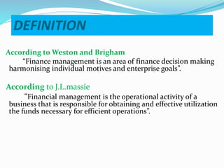 DEFINITION
According to Weston and Brigham
“Finance management is an area of finance decision making
harmonising individual motives and enterprise goals”.
According to J.L.massie
“Financial management is the operational activity of a
business that is responsible for obtaining and effective utilization
the funds necessary for efficient operations”.
 