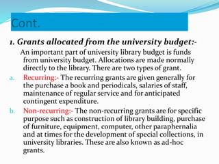 Cont.
1. Grants allocated from the university budget:-
An important part of university library budget is funds
from university budget. Allocations are made normally
directly to the library. There are two types of grant.
a. Recurring:- The recurring grants are given generally for
the purchase a book and periodicals, salaries of staff,
maintenance of regular service and for anticipated
contingent expenditure.
b. Non-recurring:- The non-recurring grants are for specific
purpose such as construction of library building, purchase
of furniture, equipment, computer, other paraphernalia
and at times for the development of special collections, in
university libraries. These are also known as ad-hoc
grants.
 
