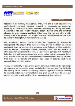 - Profile -

Established at Mumbai, Maharashtra, India, we are a well established &
professionally managed company engaged in manufacturing, exporting,
importing & stocking of Casting machines, Polishing and filling machines,
Consumables for the jewelry industry, Lasers, Dental units and Industrial
cleaning & other process machines. Other than this, we also offer a wide
variety of Security systems that are procured from leading manufacturers so as
to ensure in them optimum functionality standards.

Our established business operations are well supported by experienced
management who ensures that each and every process machinery as well as
equipment dealt by us meets the standards being followed in that particular
industry. Further, the in-depth process knowledge of our team also allow us to
offer customers personalized as well as value added services that has in turn
helped us to broaden our customer base across various industry segments. Other
than manufacturing, we also have well established network of sourcing partners
that allow us to identify and procure right range of security solutions as
demanded in the Indian markets.

Today, our capability to deliver our quality conscious customers the right range
of equipment as competitive prices has helped us to establish a firm footing in
our industry sector. Further, our quality conscious approach aimed at adhering
to exacting customers' requirements has also given us confidence to widen our
product portfolio as well as offer clients products as desired by them.
 