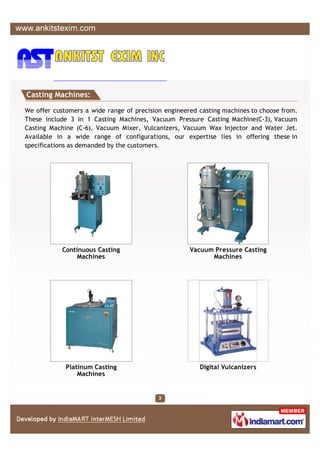 Casting Machines:

We offer customers a wide range of precision engineered casting machines to choose from.
These include 3 in 1 Casting Machines, Vacuum Pressure Casting Machine(C-3), Vacuum
Casting Machine (C-6), Vacuum Mixer, Vulcanizers, Vacuum Wax Injector and Water Jet.
Available in a wide range of configurations, our expertise lies in offering these in
specifications as demanded by the customers.




            Continuous Casting                       Vacuum Pressure Casting
                 Machines                                  Machines




             Platinum Casting                           Digital Vulcanizers
                 Machines
 